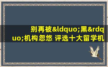 别再被“黑”机构忽悠 评选十大留学机构